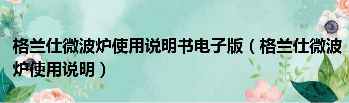 格兰仕微波炉使用说明书电子版（格兰仕微波炉使用说明）