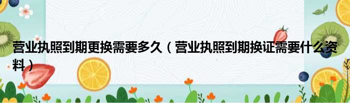 营业执照到期更换需要多久（营业执照到期换证需要什么资料）