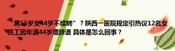 “男55岁女44岁不续聘”？陕西一医院规定引热议12名女员工因年满44岁遭辞退 具体是怎么回事？