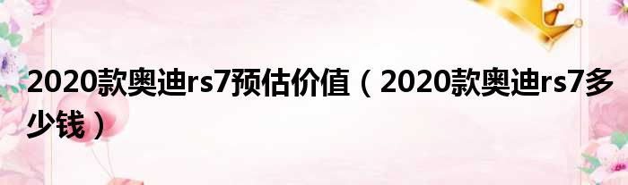 2020款奥迪rs7预估价值（2020款奥迪rs7多少钱）