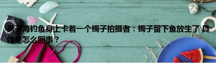 男子海钓鱼身上卡着一个镯子拍摄者：镯子留下鱼放生了 具体是怎么回事？