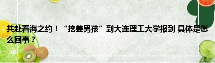 共赴看海之约！“挖姜男孩”到大连理工大学报到 具体是怎么回事？