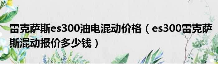雷克萨斯es300油电混动价格（es300雷克萨斯混动报价多少钱）