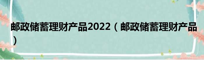 邮政储蓄理财产品2022（邮政储蓄理财产品）