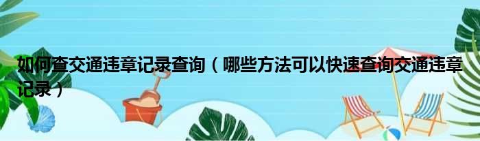 如何查交通违章记录查询（哪些方法可以快速查询交通违章记录）