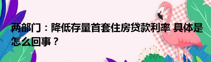 两部门：降低存量首套住房贷款利率 具体是怎么回事？