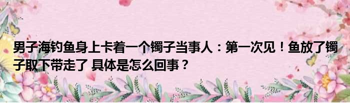 男子海钓鱼身上卡着一个镯子当事人：第一次见！鱼放了镯子取下带走了 具体是怎么回事？