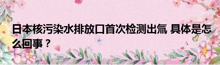 日本核污染水排放口首次检测出氚 具体是怎么回事？