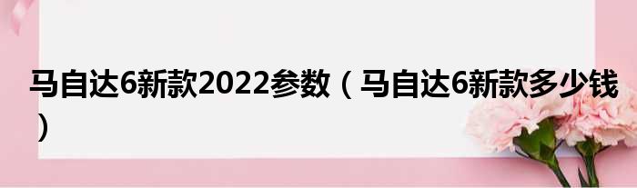 马自达6新款2022参数（马自达6新款多少钱）