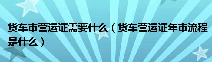 货车审营运证需要什么（货车营运证年审流程是什么）