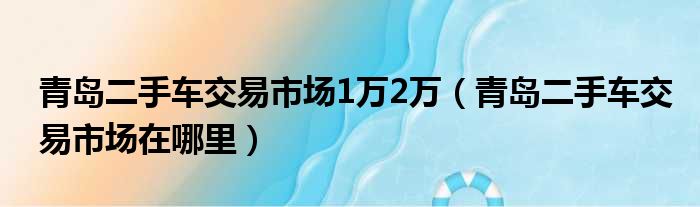 青岛二手车交易市场1万2万（青岛二手车交易市场在哪里）