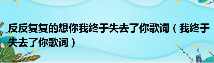 反反复复的想你我终于失去了你歌词（我终于失去了你歌词）