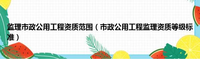 监理市政公用工程资质范围（市政公用工程监理资质等级标准）