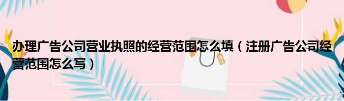 办理广告公司营业执照的经营范围怎么填（注册广告公司经营范围怎么写）