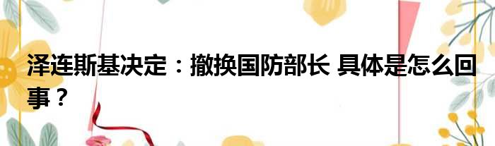 泽连斯基决定：撤换国防部长 具体是怎么回事？