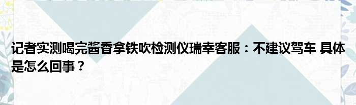 记者实测喝完酱香拿铁吹检测仪瑞幸客服：不建议驾车 具体是怎么回事？