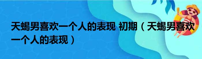 天蝎男喜欢一个人的表现 初期（天蝎男喜欢一个人的表现）