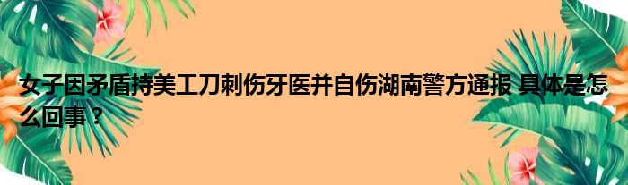 女子因矛盾持美工刀刺伤牙医并自伤湖南警方通报 具体是怎么回事？