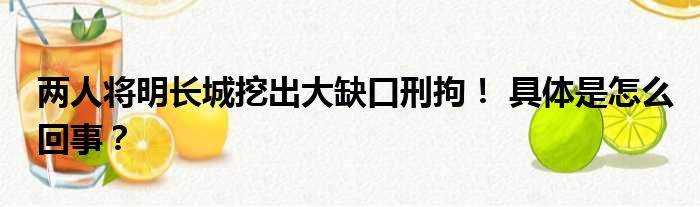 两人将明长城挖出大缺口刑拘！ 具体是怎么回事？