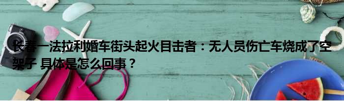 长春一法拉利婚车街头起火目击者：无人员伤亡车烧成了空架子 具体是怎么回事？