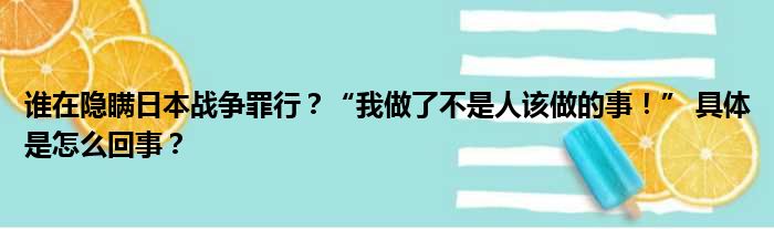 谁在隐瞒日本战争罪行？“我做了不是人该做的事！” 具体是怎么回事？