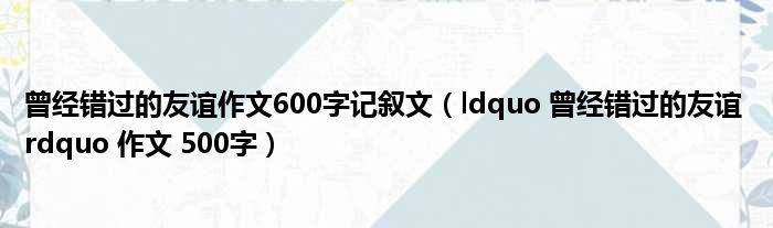 曾经错过的友谊作文600字记叙文（ldquo 曾经错过的友谊 rdquo 作文 500字）