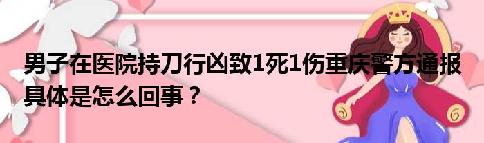 男子在医院持刀行凶致1死1伤重庆警方通报 具体是怎么回事？