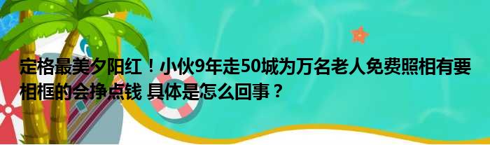 定格最美夕阳红！小伙9年走50城为万名老人免费照相有要相框的会挣点钱 具体是怎么回事？