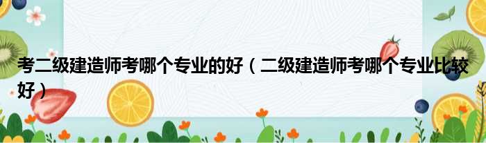 考二级建造师考哪个专业的好（二级建造师考哪个专业比较好）