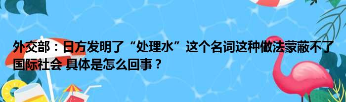 外交部：日方发明了“处理水”这个名词这种做法蒙蔽不了国际社会 具体是怎么回事？