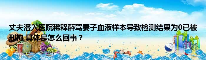 丈夫潜入医院稀释醉驾妻子血液样本导致检测结果为0已被刑拘 具体是怎么回事？