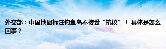 外交部：中国地图标注钓鱼岛不接受“抗议”！ 具体是怎么回事？