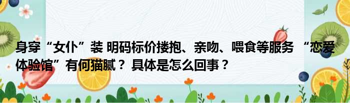 身穿“女仆”装 明码标价搂抱、亲吻、喂食等服务 “恋爱体验馆”有何猫腻？ 具体是怎么回事？