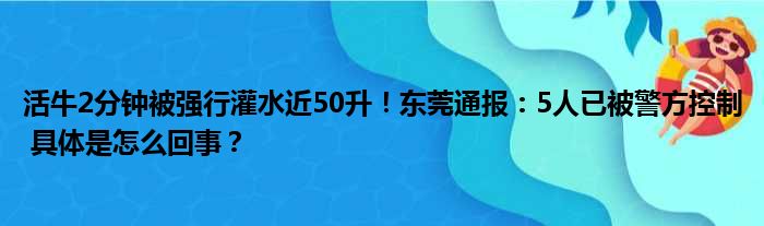 活牛2分钟被强行灌水近50升！东莞通报：5人已被警方控制 具体是怎么回事？