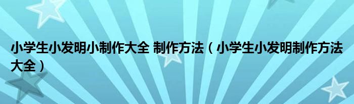 小学生小发明小制作大全 制作方法（小学生小发明制作方法大全）