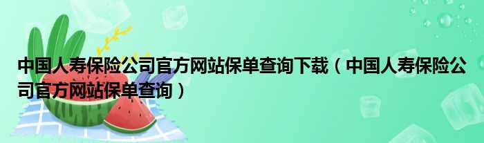 中国人寿保险公司官方网站保单查询下载（中国人寿保险公司官方网站保单查询）