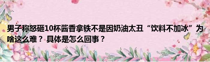 男子称怒砸10杯酱香拿铁不是因奶油太丑“饮料不加冰”为啥这么难？ 具体是怎么回事？