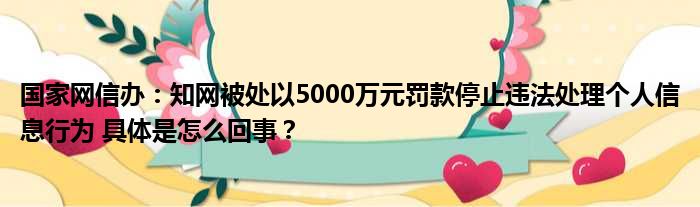 国家网信办：知网被处以5000万元罚款停止违法处理个人信息行为 具体是怎么回事？