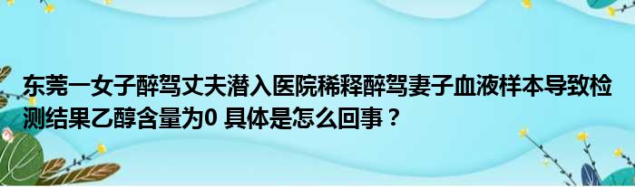 东莞一女子醉驾丈夫潜入医院稀释醉驾妻子血液样本导致检测结果乙醇含量为0 具体是怎么回事？