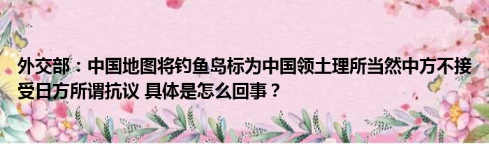 外交部：中国地图将钓鱼岛标为中国领土理所当然中方不接受日方所谓抗议 具体是怎么回事？