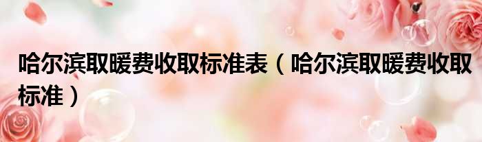 哈尔滨取暖费收取标准表（哈尔滨取暖费收取标准）