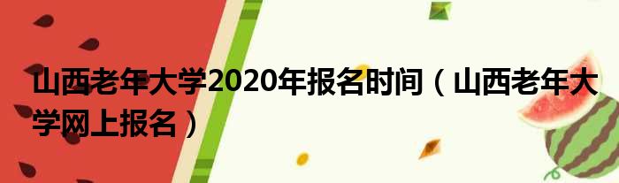 山西老年大学2020年报名时间（山西老年大学网上报名）