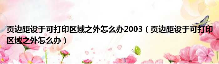 页边距设于可打印区域之外怎么办2003（页边距设于可打印区域之外怎么办）