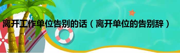 离开工作单位告别的话（离开单位的告别辞）