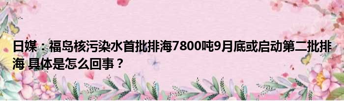 日媒：福岛核污染水首批排海7800吨9月底或启动第二批排海 具体是怎么回事？