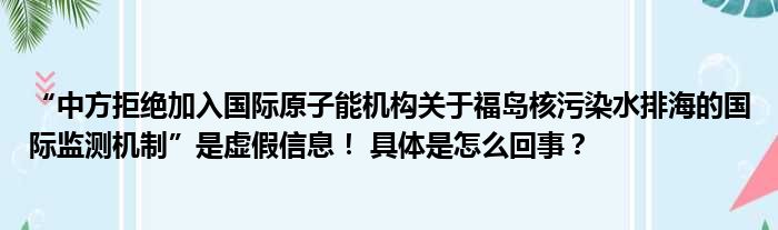 “中方拒绝加入国际原子能机构关于福岛核污染水排海的国际监测机制”是虚假信息！ 具体是怎么回事？