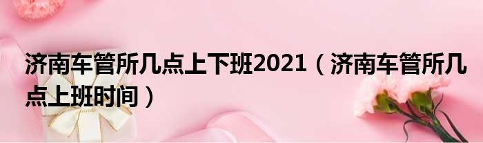 济南车管所几点上下班2021（济南车管所几点上班时间）