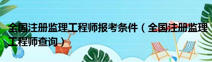 全国注册监理工程师报考条件（全国注册监理工程师查询）