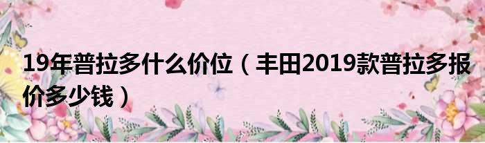 19年普拉多什么价位（丰田2019款普拉多报价多少钱）