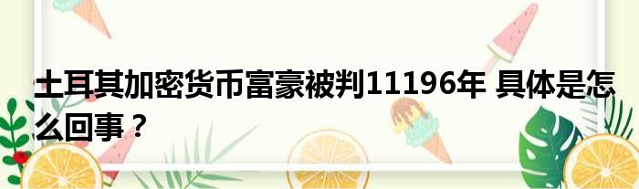 土耳其加密货币富豪被判11196年 具体是怎么回事？